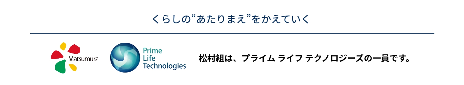 くらしの“あたりまえ”をかえていく Matsumura Prime Life Technologies 松村組は、プライム ライフ テクノロジーズの一員です。